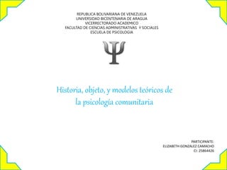 REPUBLICA BOLIVARIANA DE VENEZUELA
UNIVERSIDAD BICENTENARIA DE ARAGUA
VICERRECTORADO ACADEMICO
FACULTAD DE CIENCIAS ADMINISTRATIVAS Y SOCIALES
ESCUELA DE PSICOLOGIA
PARTICIPANTE:
ELIZABETH GONZALEZ CAMACHO
CI: 25864426
Historia, objeto, y modelos teóricos de
la psicología comunitaria
 