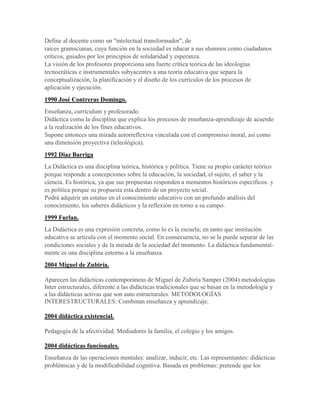 Define al docente como un "intelectual transformador", de
raíces gramscianas, cuya función en la sociedad es educar a sus alumnos como ciudadanos
críticos, guiados por los principios de solidaridad y esperanza.
La visión de los profesores proporciona una fuerte crítica teórica de las ideologías
tecnocráticas e instrumentales subyacentes a una teoría educativa que separa la
conceptualización, la planificación y el diseño de los currículos de los procesos de
aplicación y ejecución.
1990 José Contreras Domingo.
Enseñanza, currículum y profesorado.
Didáctica como la disciplina que explica los procesos de enseñanza-aprendizaje de acuerdo
a la realización de los fines educativos.
Supone entonces una mirada autorreflexiva vinculada con el compromiso moral, así como
una dimensión proyectiva (teleológica).
1992 Diaz Barriga
La Didáctica es una disciplina teórica, histórica y política. Tiene su propio carácter teórico
porque responde a concepciones sobre la educación, la sociedad, el sujeto, el saber y la
ciencia. Es histórica, ya que sus propuestas responden a mementos históricos específicos. y
es política porque su propuesta esta dentro de un proyecto social.
Podrá adquirir un estatus en el conocimiento educativo con un profundo análisis del
conocimiento, los saberes didácticos y la reflexión en torno a su campo.
1999 Furlan.
La Didáctica es una expresión concreta, como lo es la escuela; en tanto que institución
educativa se articula con el momento social. En consecuencia, no se la puede separar de las
condiciones sociales y de la mirada de la sociedad del momento. La didáctica fundamental-
mente es una disciplina entorno a la enseñanza.
2004 Miguel de Zubiría.
Aparecen las didácticas contemporáneas de Miguel de Zubiría Samper (2004) metodologías
Inter estructurales, diferente a las didácticas tradicionales que se basan en la metodología y
a las didácticas activas que son auto estructurales. METODOLOGÍAS
INTERESTRUCTURALES: Combinan enseñanza y aprendizaje.
2004 didáctica existencial.
Pedagogía de la afectividad. Mediadores la familia, el colegio y los amigos.
2004 didácticas funcionales.
Enseñanza de las operaciones mentales: analizar, inducir, etc. Las representantes: didácticas
problémicas y de la modificabilidad cognitiva. Basada en problemas: pretende que los
 