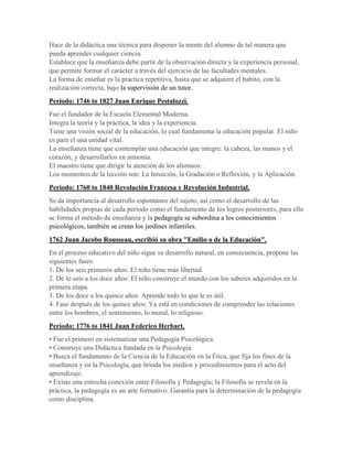 Hace de la didáctica una técnica para disponer la mente del alumno de tal manera que
pueda aprender cualquier ciencia.
Establece que la enseñanza debe partir de la observación directa y la experiencia personal,
que permite formar el carácter a través del ejercicio de las facultades mentales.
La forma de enseñar es la practica repetitiva, hasta que se adquiere el habito, con la
realización correcta, bajo la supervisión de un tutor.
Periodo: 1746 to 1827 Juan Enrique Pestalozzi.
Fue el fundador de la Escuela Elemental Moderna.
Integra la teoría y la práctica, la idea y la experiencia.
Tiene una visión social de la educación, lo cual fundamenta la educación popular. El niño
es para el una unidad vital.
La enseñanza tiene que contemplar una educación que integre: la cabeza, las manos y el
corazón, y desarrollarlos en armonía.
El maestro tiene que dirigir la atención de los alumnos: .
Los momentos de la lección son: La Intuición, la Gradación o Reflexión, y la Aplicación.
Periodo: 1760 to 1840 Revolución Francesa y Revolución Industrial.
Se da importancia al desarrollo espontáneo del sujeto, así como el desarrollo de las
habilidades propias de cada período como el fundamento de los logros posteriores, para ello
se forma el método de enseñanza y la pedagogía se subordina a los conocimientos
psicológicos, también se crean los jardines infantiles.
1762 Juan Jacobo Rousseau, escribió su obra "Emilio o de la Educación".
En el proceso educativo del niño sigue su desarrollo natural, en consecuencia, propone las
siguientes fases:
1. De los seis primeros años: El niño tiene más libertad.
2. De lo seis a los doce años: El niño construye el mundo con los saberes adquiridos en la
primera etapa.
3. De los doce a los quince años: Aprende todo lo que le es útil.
4. Fase después de los quince años: Ya está en condiciones de comprender las relaciones
entre los hombres, el sentimiento, lo moral, lo religioso.
Periodo: 1776 to 1841 Juan Federico Herbart.
• Fue el primero en sistematizar una Pedagogía Psicológica.
• Construye una Didáctica fundada en la Psicología.
• Busca el fundamento de la Ciencia de la Educación en la Ética, que fija los fines de la
enseñanza y en la Psicología, que brinda los medios y procedimientos para el acto del
aprendizaje.
• Existe una estrecha conexión entre Filosofía y Pedagogía; la Filosofía se revela en la
práctica, la pedagogía es un arte formativo. Garantía para la determinación de la pedagogía
como disciplina.
 