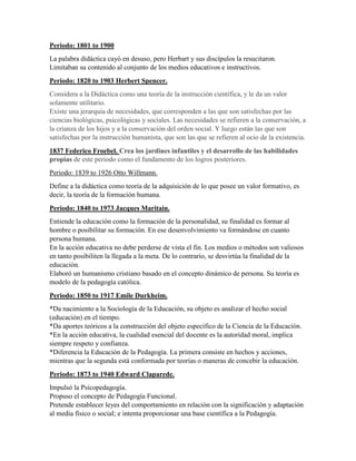 Periodo: 1801 to 1900
La palabra didáctica cayó en desuso, pero Herbart y sus discípulos la resucitaron.
Limitaban su contenido al conjunto de los medios educativos e instructivos.
Periodo: 1820 to 1903 Herbert Spencer.
Considera a la Didáctica como una teoría de la instrucción científica, y le da un valor
solamente utilitario.
Existe una jerarquía de necesidades, que corresponden a las que son satisfechas por las
ciencias biológicas, psicológicas y sociales. Las necesidades se refieren a la conservación, a
la crianza de los hijos y a la conservación del orden social. Y luego están las que son
satisfechas por la instrucción humanista, que son las que se refieren al ocio de la existencia.
1837 Federico Froebel. Crea los jardines infantiles y el desarrollo de las habilidades
propias de este periodo como el fundamento de los logros posteriores.
Periodo: 1839 to 1926 Otto Willmann.
Define a la didáctica como teoría de la adquisición de lo que posee un valor formativo, es
decir, la teoría de la formación humana.
Periodo: 1840 to 1973 Jacques Maritain.
Entiende la educación como la formación de la personalidad, su finalidad es formar al
hombre o posibilitar su formación. En ese desenvolvimiento va formándose en cuanto
persona humana.
En la acción educativa no debe perderse de vista el fin. Los medios o métodos son valiosos
en tanto posibiliten la llegada a la meta. De lo contrario, se desvirtúa la finalidad de la
educación.
Elaboró un humanismo cristiano basado en el concepto dinámico de persona. Su teoría es
modelo de la pedagogía católica.
Periodo: 1850 to 1917 Emile Durkheim.
*Da nacimiento a la Sociología de la Educación, su objeto es analizar el hecho social
(educación) en el tiempo.
*Da aportes teóricos a la construcción del objeto especifico de la Ciencia de la Educación.
*En la acción educativa, la cualidad esencial del docente es la autoridad moral, implica
siempre respeto y confianza.
*Diferencia la Educación de la Pedagogía. La primera consiste en hechos y acciones,
mientras que la segunda está conformada por teorías o maneras de concebir la educación.
Periodo: 1873 to 1940 Edward Claparede.
Impulsó la Psicopedagogía.
Propuso el concepto de Pedagogía Funcional.
Pretende establecer leyes del comportamiento en relación con la significación y adaptación
al media físico o social; e intenta proporcionar una base científica a la Pedagogía.
 