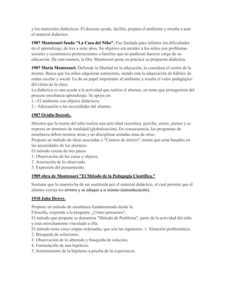 y los materiales didácticos: El docente ayuda, facilita, prepara el ambiente y enseña a usar
el material didáctico.
1907 Montessori funda "La Casa del Niño". Fue fundada para infantes sin dificultades
en el aprendizaje, de tres a siete años. Su objetivo era atender a los niños con problemas
sociales y económicos pertenecientes a familias que no pudieran hacerse cargo de su
educación. De esta manera, la Dra. Montessori pone en práctica su propuesta didáctica.
1907 María Montessori. Defiende la libertad en la educación, la considera el centro de la
misma. Busca que los niños adquieran autonomía, siendo esta la adquisición de hábitos de
orden escolar y social. Le da un papel importante al ambiente y resalta el valor pedagógico
del clima de la clase.
La didáctica es una ayuda a la actividad que realiza el alumno, en tanto que protagonista del
proceso enseñanza-aprendizaje. Se apoya en:
1.- El ambiente con objetos didácticos.
2.- Adecuación a las necesidades del alumno.
1907 Ovidio Decroly.
Muestra que la mente del niño realiza una actividad sincrética: percibe, siente, piensa y se
expresa en términos de totalidad (globalización). En consecuencia, los programas de
enseñanza deben mostrar áreas y no disciplinas aisladas unas de otras.
Propone un método de ideas asociadas o "Centros de interés", tienen que estar basados en
las necesidades de los alumnos.
El método consta de tres pasos
1. Observación de las cosas y objetos.
2. Asociación de lo observado.
3. Expresión del pensamiento.
1909 obra de Montessori "El Método de la Pedagogía Científica."
Sostiene que la maestra ha de ser sustituida por el material didáctico, el cual permite que el
alumno corrija los errores y se eduque a si mismo (autoeducación).
1910 John Dewey.
Propone un método de enseñanza fundamentado desde la
Filosofía, responde a la pregunta: ¿Cómo pensamos?.
El método que propone se denomina "Método de Problema", parte de la actividad del niño
y está estrechamente vinculado a ella.
El método tiene cinco etapas ordenadas, que son las siguientes: 1. Situación problemática.
2. Búsqueda de soluciones.
3. Observación de lo obtenido y búsqueda de solución.
4. Formulaci6n de una hipótesis.
5. Sometimiento de la hipótesis a prueba de la experiencia.
 