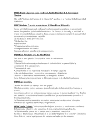 1912 Edward Claparede junto con Bonet, fundó el Instituto J. J. Rousseau de
Ginebra.
Más tarde "Instituto de Ciencias de la Educación", que hoy es la Facultad de la Universidad
de Ginebra.
1918 Método de Proyecto propuesto por William Heard Kilpatrick.
Es una actividad intencionada en la que los alumnos realizan una tarea en un ambiente
natural, integrando o globalizando la enseñanza. Se favorece la libertad y la actividad, se
orienta con sentido la tarea educativa. Toda educación tiene como sustento la autoactividad
que se realiza con entusiasmo y sentido.
La clasificación de los proyectos son:
* De Producción.
* De Consumo.
* Para resolver algún problema.
* Para perfeccionar una técnica.
Se puede aplicar en todas las actividades escolares.
1920 Helen Parkhurst crea del Plan Dalton.
Este plan es para aprender de acuerdo al ritmo de cada alumno.
Se basa en:
*Libertad de los alumnos (que fundamenta la individualidad, responsabilidad y
socialización de la tarea escolar).
*Comunidad de vida.
*Conocimiento de los objetivos y presupuesto de tiempo (requiere
orden y trabajo conjunto y cooperativo entre docentes y directivos).
Las aulas se transforman en laboratorios, se trabaja una materia.
Surge de la escuela montessoriana, la diferencia con este es la edad de los alumnos.
1920 Roger Cousinet.
Creador del método de "Trabajo libre por grupos".
El trabajo se realiza en tres sectores o áreas globalizadas: trabajo científico, histórico y
plástico.
Los métodos activos son instrumentos de trabajo para que el alumno pueda servirse de ellos
para aprender, en oposición a los métodos didácticos que son instrumentos que utiliza el
docente para enseñar.
La Didáctica mantiene su carácter normativo instrumental, se determinan principios
metódicos que regulan el aprendizaje y lo garantizan.
1920 Celestin Freinet. Considera que el trabajo en la escuela es un elemento constitutivo
de la actividad educativa y no un auxiliar de esta, se encuentra integrado a ella.
La Didáctica debe guiarse por el trabajo, que es productivo y expresivo.
Su método de enseñanza está centrado en el uso de la "Imprenta en la Escuela". Elimina los
libros de texto y en su lugar propone los trabajos realizados por los alumnos.
 