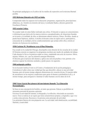 Su principio pedagógico es el cultivo de los medios de expresión con la máxima libertad
posible.
1923 Reforma Educativa de 1923 en Italia.
Comprendía todos los aspectos de la educación: programas, organización, prescripciones
didácticas, etc. Gentile era ministro del área y Lombardo Radice, director general de
Enseñanza Primaria.
1923 escuela Crítica.
No aceptar nada sin antes haber realizado una crítica. El docente se apoya en conocimientos
o información que deriva de los marcos teóricos conceptualizados, de situaciones basadas
en la teoría y la realidad, de ellos se determinan saberes teóricos, firmes, flexibles, donde se
puede hacer hipótesis, análisis. Concibe al docente como un sujeto activo, participativo,
consciente de su realidad y de los condicionamientos que actúan sobre ella y orienta al
alumno en el proceso de enseñanza.
1930 Carleton W. Washburne crea el Plan Winnetka.
Fue creado en la ciudad de Chicago, desempeño como director de las escuelas de la ciudad.
El Sistema consiste en organizar los programas escolares por medio de unidades de trabajo.
Cada alumno lo lleva a la práctica según su ritmo, empleando una serie de recursos: libros,
tarjetas, folletos, etc.; que los alumnos manejan libremente.
El docente guía el proceso del alumno y aplica una serie de pruebas o test, permite a los
alumnos superar las distintas unidades y poder pasar a la siguiente.
1960 pedagogía católica.
En la Escuela Católica Cristo es el Centro y Fundamento de la acción pedagógica.
Consideran el saber cómo una verdad que hay que descubrir, educar es una actividad
humana, pero al mismo tiempo adquiere dimensiones de vocación divina. El maestro debe
de encontrarse en las mejores condiciones para guiar al alumno a profundizar la fé y, al
mismo tiempo, para enriquecer e iluminar el saber humano con los datos de la fe.
1960 Víctor García Hoz pionero del movimiento llamado "La Educación
Personalizada".
Se basa en una concepción de hombre, en tanto que persona. Educar es posibilitar un
encuentro personal de persona a persona.
Favorece la actividad del alumno, la búsqueda y la reflexión; ofreciendo un escenario
nuevo. Esta se realiza en un sujeto que tiene características propias y originales y que vive
y actúa como persona. Reconoce a la persona como principio de actividad.
Los principios básicos de esta propuesta son: La actividad, individualización, sociabilidad,
libertad y creatividad.
 