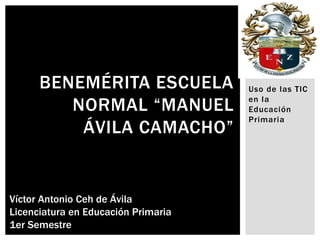 BENEMÉRITA ESCUELA             Uso de las TIC

         NORMAL “MANUEL              en la
                                     Educación
                                     Primaria
          ÁVILA CAMACHO”


Víctor Antonio Ceh de Ávila
Licenciatura en Educación Primaria
1er Semestre
 
