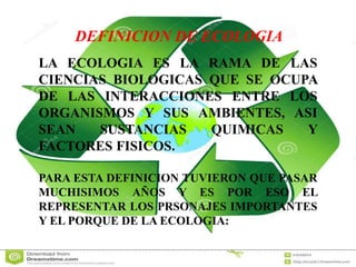 DEFINICION DE ECOLOGIA 
LA ECOLOGIA ES LA RAMA DE LAS 
CIENCIAS BIOLOGICAS QUE SE OCUPA 
DE LAS INTERACCIONES ENTRE LOS 
ORGANISMOS Y SUS AMBIENTES, ASI 
SEAN SUSTANCIAS QUIMICAS Y 
FACTORES FISICOS. 
PARA ESTA DEFINICION TUVIERON QUE PASAR 
MUCHISIMOS AÑOS Y ES POR ESO EL 
REPRESENTAR LOS PRSONAJES IMPORTANTES 
Y EL PORQUE DE LA ECOLOGIA: 
 