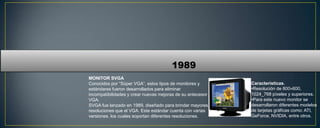 1989
MONITOR SVGA
Conocidos por “Súper VGA”, estos tipos de monitores y       Características.
estándares fueron desarrollados para eliminar               •Resolución de 800×600,
incompatibilidades y crear nuevas mejoras de su antecesor   1024_768 píxeles y superiores.
VGA.                                                        •Para este nuevo monitor se
SVGA fue lanzado en 1989, diseñado para brindar mayores     desarrollaron diferentes modelos
resoluciones que el VGA. Este estándar cuenta con varias    de tarjetas gráficas como: ATI,
versiones, los cuales soportan diferentes resoluciones.     GeForce, NVIDIA, entre otros.
 
