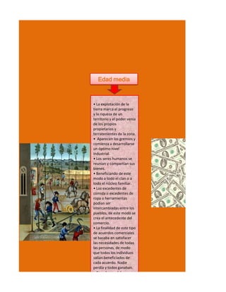 Edad media



• La explotación de la
tierra marca el progreso
y la riqueza de un
territorio y el poder venía
de los propios
propietarios y
terratenientes de la zona.
• Aparecen los gremios y
comienza a desarrollarse
un óptimo nivel
industrial.
• Los seres humanos se
reunían y compartían sus
bienes.
• Beneficiando de este
modo a todo el clan o a
todo el núcleo familiar.
• Los excedentes de
comida o excedentes de
ropa o herramientas
podían ser
intercambiadas entre los
pueblos, de este modo se
crea el antecedente del
comercio.
• La finalidad de este tipo
de acuerdos comerciales
se basaba en satisfacer
las necesidades de todas
las personas, de modo
que todos los individuos
salían beneficiados de
cada acuerdo. Nadie
perdía y todos ganaban.
• Con el paso del
 