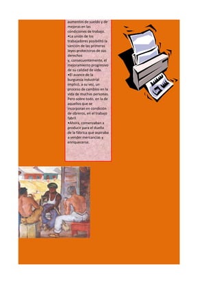 aumentos de sueldo y de
mejoras en las
condiciones de trabajo.
•La unión de los
trabajadores posibilitó la
sanción de las primeras
leyes protectoras de sus
derechos
y, consecuentemente, el
mejoramiento progresivo
de su calidad de vida.
•El avance de la
burguesía industrial
implicó, a su vez, un
proceso de cambios en la
vida de muchas personas.
Pero sobre todo, en la de
aquellos que se
incorporan en condición
de obreros, en el trabajo
fabril.
•Ahora, comenzaban a
producir para el dueño
de la fábrica que aspiraba
a vender mercancías y
enriquecerse.
 