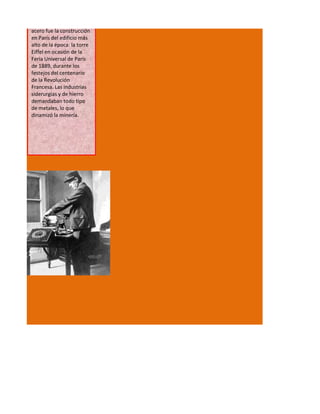 acero fue la construcción
en París del edificio más
alto de la época: la torre
Eiffel en ocasión de la
Feria Universal de París
de 1889, durante los
festejos del centenario
de la Revolución
Francesa. Las industrias
siderurgias y de hierro
demandaban todo tipo
de metales, lo que
dinamizó la minería.
 