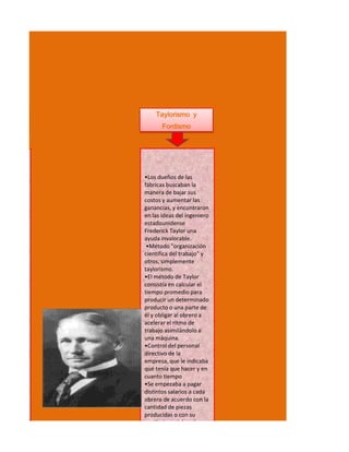 Taylorismo y
                      Fordismo




               •Los dueños de las
               fábricas buscaban la
a industria.   manera de bajar sus
               costos y aumentar las
               ganancias, y encontraron
               en las ideas del ingeniero
               estadounidense
               Frederick Taylor una
               ayuda invalorable.
                •Método "organización
stituyendo     científica del trabajo" y
               otros, simplemente
               taylorismo.
               •El método de Taylor
               consistía en calcular el
               tiempo promedio para
               producir un determinado
ominando       producto o una parte de
               él y obligar al obrero a
 . Esto iba    acelerar el ritmo de
               trabajo asimilándolo a
               una máquina.
               •Control del personal
               directivo de la
               empresa, que le indicaba
               qué tenía que hacer y en
               cuanto tiempo
               •Se empezaba a pagar
               distintos salarios a cada
               obrero de acuerdo con la
               cantidad de piezas
               producidas o con su
               rendimiento laboral.
 