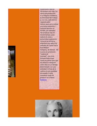 rendimiento laboral.
•Se acelera aun más, los
ritmos de producción.
• La máquina establecía
la intensidad del trabajo
y, a su vez, cada obrero
requería saber
menos, pues para realizar
una tarea mecánica y
rutinaria (ajustar un
tornillo, por ejemplo)
•Se producía más en
menos tiempo, pues
reducía el costo y
aumentaba la ganancia
•Una de las primeras
empresas que aplicó los
métodos de Taylor fue la
Ford Motors
Company, de Detroit. Allí
se puso en práctica la
"cadena de
montaje", una cinta
transportadora que
movía las piezas para que
los obreros trabajaran
sobre ellas en un tiempo
determinado y en una
actividad. Al final de la
cadena el auto quedaba
terminado. A este
novedoso modo de
producir se lo llamó:
fordismo.
 