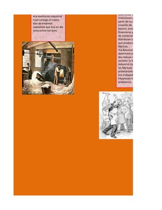 diversificar sus
•La revolución industrial
                             inversiones y destinar
trajo consigo el nuevo
                             parte de su capital a la
tipo de empresa
                             creación de
capitalista que hoy en día
                             bancos, entidades
conocemos tan bien.
                             financieras y compañías
                             de comercio que
                             distribuían la mercadería
                             que producían sus
                             fábricas.
                             •La Revolución Industrial
                             determinó la aparición de
                             dos nuevas clases
                             sociales: la burguesía
                             industrial (los dueños de
                             las fábricas) y el
                             proletariado industrial
                             (los trabajadores).
                             •Aparecen los
                             proletarios.
 