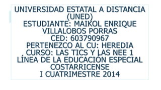 UNIVERSIDAD ESTATAL A DISTANCIA
(UNED)
ESTUDIANTE: MAIKOL ENRIQUE
VILLALOBOS PORRAS
CED: 603790967
PERTENEZCO AL CU: HEREDIA
CURSO: LAS TICS Y LAS NEE 1
LÍNEA DE LA EDUCACIÓN ESPECIAL
COSTARRICENSE
I CUATRIMESTRE 2014

 