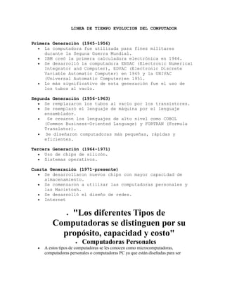                LINEA DE TIEMPO EVOLUCION DEL COMPUTADOR<br />Primera Generación (1945-1956) <br />La computadora fue utilizada para fines militares durante la Seguna Guerra Mundial. <br />IBM creó la primera calculadora electrónica en 1944.  <br />Se desarrolló la computadora ENIAC (Electronic Numerical Integrator and Computer), EDVAC (Electronic Discrete Variable Automatic Computer) en 1945 y la UNIVAC (Universal Automatic Computer)en 1951. <br />Lo más significativo de esta generación fue el uso de los tubos al vacío. <br />Segunda Generación (1956-1963) <br />Se remplazaron los tubos al vacío por los transistores.  <br />Se reemplazó el lenguaje de máquina por el lenguaje ensamblador. <br /> Se crearon los lenguajes de alto nivel como COBOL (Common Business-Oriented Language) y FORTRAN (Formula Translator).  <br /> Se diseñaron computadoras más pequeñas, rápidas y eficientes. <br />Tercera Generación (1964-1971)   <br />Uso de chips de silicón.  <br />Sistemas operativos. <br />Cuarta Generación (1971-presente) <br />Se desarrollaron nuevos chips con mayor capacidad de almacenamiento. <br />Se comenzaron a utilizar las computadoras personales y las Macintosh.<br />Se desarrolló el diseño de redes. <br />Internet <br />quot;
Los diferentes Tipos de Computadoras se distinguen por su propósito, capacidad y costoquot;
<br />Computadoras Personales<br />A estos tipos de computadoras se les conocen como microcomputadoras, computadoras personales o computadoras PC ya que están diseñadas para ser utilizadas por una sola persona a la vez. Estas computadoras utilizan un microprocesador como CPU (Central Processing Unit).<br />Las computadoras PC se usan por lo general en la casa, la escuela o en un negocio. Sus aplicaciones más populares son procesamiento de textos, navegación de internet, correo electrónico, hojas de cálculo, administración de bases de datos, edición de fotografías, creación de gráficos, juegos y música.<br />Las computadoras personales se encuentran en dos presentaciones,  HYPERLINK quot;
http://www.icono-computadoras-pc.com/computadoras.htmlquot;
 computadoras PC de escritorio y  HYPERLINK quot;
http://www.icono-computadoras-pc.com/computadora-portatil.htmlquot;
 computadoras portátiles o laptops.<br />Los tipos de computadoras de escritorio son más grandes, normálmente permanecen en un solo lugar en un escritorio o mesa y se conectan a un tomacorriente. El gabinete de la computadora contiene la tarjeta madre, unidades de disco, fuente de poder y tarjetas de expansión. El gabinete puede ser horizontal o tipo torre. Este último puede colocarse sobre el escritorio o en el piso.<br />Estas computadoras cuentan por separado con un  HYPERLINK quot;
http://www.icono-computadoras-pc.com/monitor-pc.htmlquot;
 monitor LCD o de tipo CRT, aunque algunos diseños incluyen la pantalla en el gabinete de la computadora. Un teclado y un ratón complementan la computadora para la entrada de datos y comandos.<br />Existen en el mercado computadoras PC de marca y  HYPERLINK quot;
http://www.icono-computadoras-pc.com/computadoras-ensambladas.htmlquot;
 computadoras ensambladas por algunos distribuidores. Estas últimas son más accesibles en costo.<br />Los tipos de computadoras portátiles, también llamadas computadoras notebook son pequeñas y lo suficientemente livianas para transportarlas sin problema. Funcionan con baterias, pero también se pueden conectar a un tomacorriente.<br />Tipicamente tienen una pantalla LCD interconstruida, la cual se protege al cerrar la computadora para transportarla. También incluyen un teclado y algún tipo de apuntador, tal como una tableta de contacto y un conector para ratón externo.<br />Aunque algunas laptops son menos poderosas que una computadora de escritorio, este no es siempre el caso. Sin embargo, un computadora portátil cuesta más que una de escritorio con capacidad equivalente. Esto es debido a que los componentes miniatura requeridos para fabricar laptops son mas caros.<br />PDA's y Computadoras de Mano<br />Los tipos de computadoras PDA (Personal Digital Assistant) o quot;
palmtopquot;
 son microcomputadoras muy pequeñas que sacrifican poder por tamaño y portabilidad. Normalmente utilizan una pantalla de LCD sensible al tacto para la entrada/salida de datos. Las PDA's se pueden comunicar con computadoras portátiles o de escritorio por medio de cables, por rayos infrarojos (IR) o por radio frecuencias. Algunos usos de las PDA's son el manejo de agenda, lista de pendientes, directorios y como cuaderno de notas.<br />Una computadora quot;
handheldquot;
 o computadora de mano es una computadora pequeña que también sacrifica poder por tamaño y portabilidad. Estos aparatos parecen más una laptop pequeña que un PDA por su pantalla movible y su teclado. Pueden utilizar Windows CE o un sistema operativo similar.<br />Algunas palmtops y handelds incluyen la capacidad para  HYPERLINK quot;
http://www.icono-computadoras-pc.com/redes-inalambricas.htmlquot;
 red inalambrica para que los usuarios puedan revisar su correo electrónico y navegar la web mientras se desplazan en su trabajo.<br />Estaciones de Trabajo y Servidores<br />Los tipos de computadoras conocidos como estaciónes de trabajo son computadoras de alto nivel y contienen uno o más microprocesadores. Pueden ser utilizadas por un solo usuario en aplicaciones que requieren más poder de cómputo que una computadora PC típica, por ejemplo la ejecución de cálculos científicos intensivos o el renderizado de gráficos complejos. <br />Alternativamente, estas computadoras pueden usarse como servidores de archivos y servidores de impresión a usuarios (Clientes) en una  HYPERLINK quot;
http://www.icono-computadoras-pc.com/redes-de-computadoras.htmlquot;
 red de computadoras típica. Estos tipos de computadoras también se utilizan para manejar los procesamientos de datos de muchos usuarios simultaneos conectados vía terminales tontas. En este aspecto, las estaciones de trabajo de alto nivel han substituido a las minicomputadoras.<br />El término quot;
estación de trabajoquot;
 tiene otro significado... En una red, cualquier computadora cliente conectada a la red que accesa los recursos del servidor, puede llamarse estación de trabajo. Dicha estación de trabajo puede ser una computadora personal o una verdadera quot;
estación de trabajoquot;
 como se definió mas arriba.<br />Las terminales tontas no se condideran estaciones de trabajo de una red. Las estaciones de trabajo clientes, son capaces de correr programas independientemente del servidor; pero una terminal no es capaz de procesamiento independiente.<br />Hay otros tipos de computadoras que no son microcomputadoras. Estas se conocen como minicomputadoras, computadoras mainframe y supercomputadoras.<br />Minicomputadoras<br />Las minicomputadoras son verdaderas computadoras multi-usuario, pero con menos capacidad que las computadoras mainframe. Estos tipos de computadoras aparecieron en los años 1960's cuando los circuitos integrados de grande escala hicieron posible la fabricación de una computadora mucho más barata que las computadoras mainframe existentes. Su costo se redujo en el orden de 10 veces.<br />Hoy en día, el nicho de las minicomputadoras ha sido ocupado por las estaciones de trabajo de alto nivel, atendiendo a usuarios múltiples.<br />Computadoras Mainframe<br />Una computadora mainframe es una computadora grande y poderosa que maneja el procesamiento para muchos usuarios simultaneamente (Hasta varios cientos de usuarios). El nombre mainframe se originó después de que las minicomputadoras aparecieron en los 1960's para distinguir los sistemas grandes de dichas minicomputadoras.<br />Los usuarios se conectan a la computadora mainframe utilizando terminales que someten sus tareas de procesamiento a la computadora central. Una terminal es un aparato que tiene pantalla y teclado para la entrada / salida, pero que no tiene capacidad de cómputo. También se conocen estas como terminales tontas.<br />La capacidad de procesamiento de la mainframe se comparte en tiempo entre todos los usuarios. Una computadora PC puede quot;
emularquot;
 a una terminal tonta para conectarse a una minicomputadora o a una mainframe. Esto se logra mediante un software especial.<br />Las computadoras mainframe cuestan varios cientos de miles de dólares. Se usan en situaciones en que las empresas requieren tener centralizados en un lugar tanto el poder de cómputo como el almacenamiento de la información.<br />Las mainframe también se usan como servidores de alta capacidad para redes con muchas estaciones de trabajo clientes.<br />Supercomputadoras<br />Una supercomputadora es una computadora mainframe optimizada en velocidad y capacidad de procesamiento. Las supercomputadoras mas famosas fueron diseñadas por la empresa Cray Inc., fundada por Seymour Cray. La cray-1 se construyó en 1976 y se instaló en el laboratorio Los Alamos National Laboratory.<br />Estos tipos de computadoras se usan en tareas exigentes de cálculo intensivo, tales como la simulación de la detonación de una bomba atómica, flujos dinámicos y modelos de comportamiento climático global. El costo de una supercomputadora es de varios millones de dólares.<br />Algunos fabricantes vigentes de supercomputadoras son por ejemplo Cray Inc., Silicon Graphics Inc. y Sun Microsystems.<br />En tiempos recientes, se han armado algunas supercomputadoras interconectando un gran número de unidades de procesamiento individuales basadas algunas veces en hardware estándar de microcomputadoras.<br />SURGIMIENTO DEL INTERNET<br />Sus orígenes se remontan a los años sesenta cuando los Estados Unidos consideraron la necesidad de integrar sus redes de información militar de forma tal que la salida del aire de una de ellas no afectara la comunicación entre las otras y que permitiese a los usuarios autorizados tener acceso a todas ellas al conectarse a una de las redes interconectadas. Aquel pasado bélico corresponde a la llamada ARPANet (Advanced Research Projects Agency Network o Red de la Agencia para los Proyectos de Investigación Avanzada de los Estados Unidos), que nos legó el trazado de una red inicial de comunicaciones de alta velocidad a la cual fueron integrándose otras instituciones gubernamentales y redes académicas durante los años 70. <br />Investigadores, científicos, profesores y estudiantes se beneficiaron de la comunicación con otras instituciones y colegas en su rama, así como de la posibilidad de consultar la información disponible en otros centros académicos y de investigación. De igual manera, disfrutaron de la nueva habilidad para publicar y hacer disponible a otros la información generada en sus actividades. <br />A inicios de los 90, con la introducción de nuevas facilidades de interconexión y herramientas gráficas simples para el uso de la red, se inició el auge que actualmente le conocemos al Internet. Este crecimiento masivo trajo consigo el surgimiento de un nuevo perfil de usuarios, en su mayoría de personas comunes no ligadas a los sectores académicos, científicos y gubernamentales. <br />Esto ponía en cuestionamiento la subvención del gobierno estadounidense al sostenimiento y la administración de la red, así como la prohibición existente al uso comercial del Internet. Los hechos se sucedieron rápidamente y para 1993 ya se había levantado la prohibición al uso comercial del Internet y definido la transición hacia un modelo de administración no gubernamental que permitiese, a su vez, la integración de redes y proveedores de acceso privados. <br />El resultado de todo esto es lo que experimentamos hoy en día: la transformación de lo que fue una enorme red de comunicaciones para uso gubernamental, planificada y construida con fondos estatales, que ha evolucionado en una miríada de redes privadas interconectadas entre sí. Actualmente la red experimenta cada día la integración de nuevas redes y usuarios, extendiendo su amplitud y dominio, al tiempo que surgen nuevos mercados, tecnologías, instituciones y empresas que aprovechan este nuevo medio, cuyo potencial apenas comenzamos a descubrir.<br />