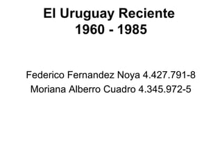 El Uruguay Reciente
        1960 - 1985


Federico Fernandez Noya 4.427.791-8
 Moriana Alberro Cuadro 4.345.972-5
 