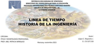 LINEA DE TIEMPO
HISTORIA DE LA INGENIERÍA
REPÚBLICA BOLIVARIANA DE VENEZUELA
MINISTERIO DEL PODER POPULAR PARA LA EDUCACIÓN
INSTITUTO UNIVERSITARIO POLITÉCNICO SANTIAGO MARIÑO
ESCUELA DE ARQUITECTURA – 41
EXTENSIÓN MARACAY
CÁTEDRA:
ÉTICA Y DEONTOLOGÍA PROFESIONAL
PROF: ABG. PATRICIA MÁRQUEZ
Autor:
López C. Alejandro J.
C.I. 25.527.518
Maracay, noviembre 2021
 