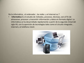 De la informática , el ordenador , las redes y el internet es ?
• Informática Es el estudio de métodos, procesos, técnicas, con el fin de
almacenar, procesar y transmitir información y datos en formato digital. La
informática se ha desarrollado rápidamente a partir de la segunda mitad del
siglo XX, con la aparición de tecnologías tales como el circuito integrado ,
Internet y el teléfono móvil.
 
