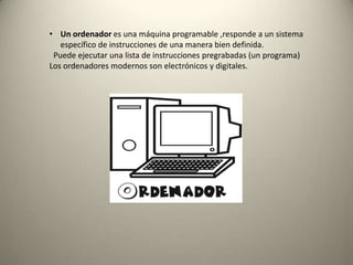 • Un ordenador es una máquina programable ,responde a un sistema
específico de instrucciones de una manera bien definida.
Puede ejecutar una lista de instrucciones pregrabadas (un programa)
Los ordenadores modernos son electrónicos y digitales.
 