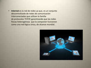 • Internet es la red de redes ya que, es un conjunto
descentralizado de redes de comunicación
interconectadas que utilizan la familia
de protocolos TCP/IP, garantizando que las redes
físicas heterogéneas que la componen funcionen
como una red lógica única, de alcance mundial.
 