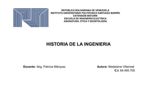 REPÚBLICA BOLIVARIANA DE VENEZUELA
INSTITUTO UNIVERSITARIO POLITÉCNICO SANTIAGO MARIÑO
EXTENSIÓN MATURÍN
ESCUELA DE INGENIERÍA ELECTRICA
ASIGNATURA: ÉTICA Y DEONTOLOGÍA
HISTORIA DE LA INGENIERIA
Docente: Abg. Patricia Márquez Autora: Madelaine Villarreal
C.I: 84.495.700
 