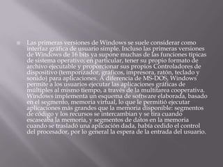  Las primeras versiones de Windows se suele considerar como
interfaz gráfica de usuario simple. Incluso las primeras versiones
de Windows de 16 bits ya supone muchas de las funciones típicas
de sistema operativo; en particular, tener su propio formato de
archivo ejecutable y proporcionar sus propios Controladores de
dispositivo (temporizador, gráficos, impresora, ratón, teclado y
sonido) para aplicaciones. A diferencia de MS-DOS, Windows
permite a los usuarios ejecutar las aplicaciones gráficas de
múltiples al mismo tiempo, a través de la multitarea cooperativa.
Windows implementa un esquema de software elaborada, basado
en el segmento, memoria virtual, lo que le permitió ejecutar
aplicaciones más grandes que la memoria disponible: segmentos
de código y los recursos se intercambian y se tira cuando
escaseaba la memoria, y segmentos de datos en la memoria
cuando se trasladó una aplicación dada, había cedido el control
del procesador, por lo general la espera de la entrada del usuario.
 