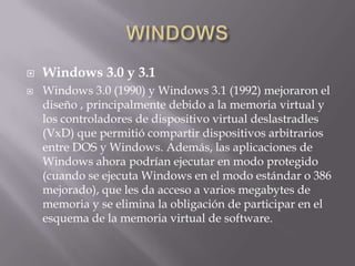  Windows 3.0 y 3.1
 Windows 3.0 (1990) y Windows 3.1 (1992) mejoraron el
diseño , principalmente debido a la memoria virtual y
los controladores de dispositivo virtual deslastradles
(VxD) que permitió compartir dispositivos arbitrarios
entre DOS y Windows. Además, las aplicaciones de
Windows ahora podrían ejecutar en modo protegido
(cuando se ejecuta Windows en el modo estándar o 386
mejorado), que les da acceso a varios megabytes de
memoria y se elimina la obligación de participar en el
esquema de la memoria virtual de software.
 