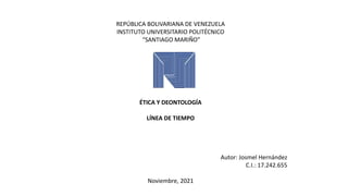 REPÚBLICA BOLIVARIANA DE VENEZUELA
INSTITUTO UNIVERSITARIO POLITÉCNICO
“SANTIAGO MARIÑO”
ÉTICA Y DEONTOLOGÍA
LÍNEA DE TIEMPO
Autor: Josmel Hernández
C.I.: 17.242.655
Noviembre, 2021
 