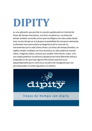DIPITY
es una aplicación que permite la creación ypublicación en Internet de
líneas del tiempo interactivas, con fines muydiversos. Las líneas del
tiempo también conocidas como ejescronológicos han sido usadas desde
hace mucho tiempo en el aula,pero la posibilidad de incorporar elementos
multimedia hace querecobren protagonismo de la mano de las
herramientas que la web 2.0nos ofrece. Las líneas del tiempo (timeline, en
inglés) creadas conDipity son muy atractivas; en ellas podemos insertar
textos, imágenes,vídeos, enlaces para ampliar información, audio…Una
vez creada,podemos visualizarla y desplazarnos hacia diferentes fechas y
enaquellas en las que haya alguna información aparecerá una
pequeñapantalla que la mostrará y una barra de navegación que nos
permiteacceder al evento siguiente o al anterior.
 