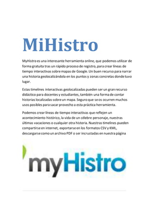 MiHistro
MyHistro es una interesante herramienta online, que podemos utilizar de
forma gratuita tras un rápido proceso de registro, para crear líneas de
tiempo interactivas sobremapas de Google. Un buen recurso para narrar
una historia geolocalizándola en los puntos y zonas concretas dondetuvo
lugar.
Estas timelines interactivas geolocalizadas pueden ser un gran recurso
didáctico para docentes y estudiantes, también una forma de contar
historias localizadas sobreun mapa. Seguro que seos ocurren muchos
usos posibles para sacar provecho a esta práctica herramienta.
Podemos crear líneas de tiempo interactivas que reflejen un
acontecimiento histórico, la vida de un célebre personaje, nuestras
últimas vacaciones o cualquier otra historia. Nuestras timelines pueden
compartirseen internet, exportarseen los formatos CSV y KML,
descargarsecomo un archivo PDF o ser incrustadas en nuestra página
 