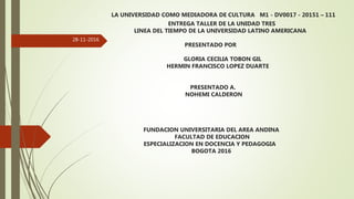 LA UNIVERSIDAD COMO MEDIADORA DE CULTURA M1 - DV0017 - 20151 – 111
ENTREGA TALLER DE LA UNIDAD TRES
LINEA DEL TIEMPO DE LA UNIVERSIDAD LATINO AMERICANA
PRESENTADO POR
GLORIA CECILIA TOBON GIL
HERMIN FRANCISCO LOPEZ DUARTE
PRESENTADO A.
NOHEMI CALDERON
FUNDACION UNIVERSITARIA DEL AREA ANDINA
FACULTAD DE EDUCACION
ESPECIALIZACION EN DOCENCIA Y PEDAGOGIA
BOGOTA 2016
28-11-2016
 