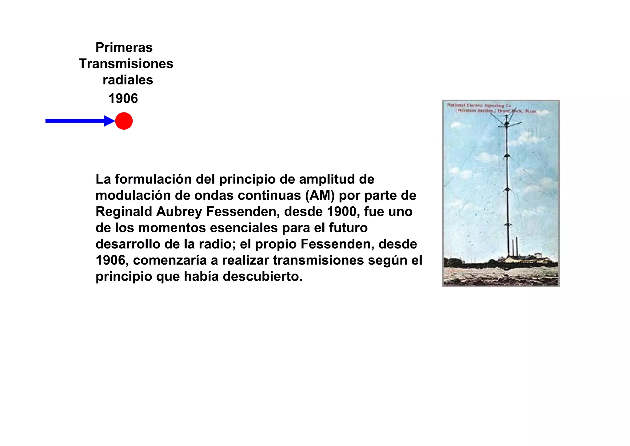 Primeras
Transmisiones
   radiales
    1906




  La formulación del principio de amplitud de
  modulación de ondas continuas (AM) por parte de
  Reginald Aubrey Fessenden, desde 1900, fue uno
  de los momentos esenciales para el futuro
  desarrollo de la radio; el propio Fessenden, desde
  1906, comenzaría a realizar transmisiones según el
  principio que había descubierto.
 