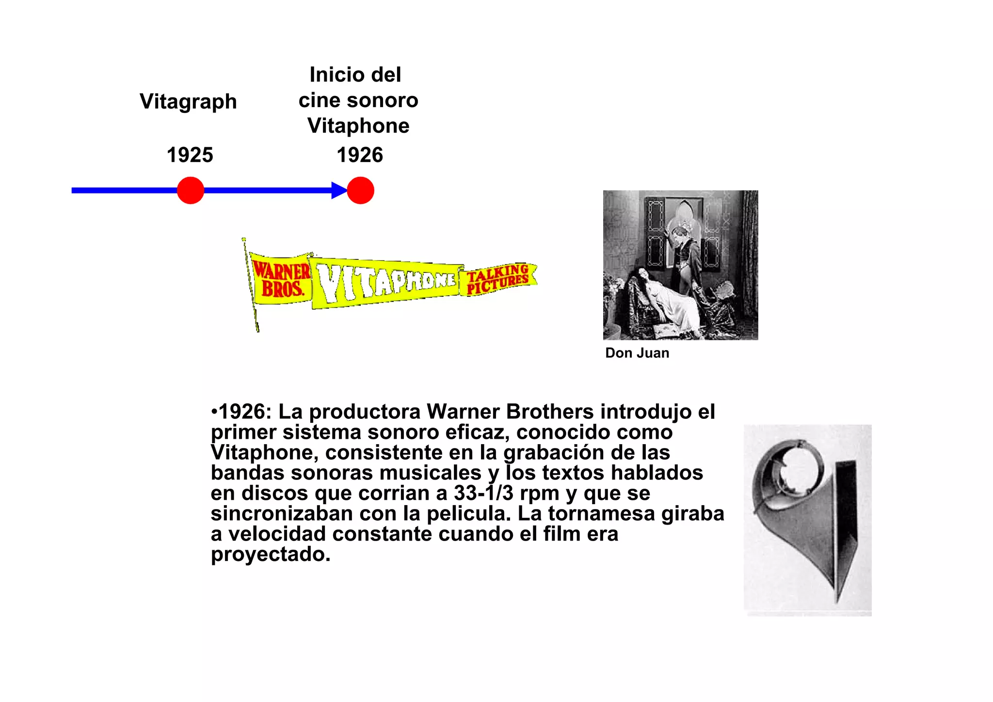 Inicio del
Vitagraph     cine sonoro
               Vitaphone
  1925            1926




                                            Don Juan



      •1926: La productora Warner Brothers introdujo el
      primer sistema sonoro eficaz, conocido como
      Vitaphone, consistente en la grabación de las
      bandas sonoras musicales y los textos hablados
      en discos que corrian a 33-1/3 rpm y que se
      sincronizaban con la pelicula. La tornamesa giraba
      a velocidad constante cuando el film era
      proyectado.
 