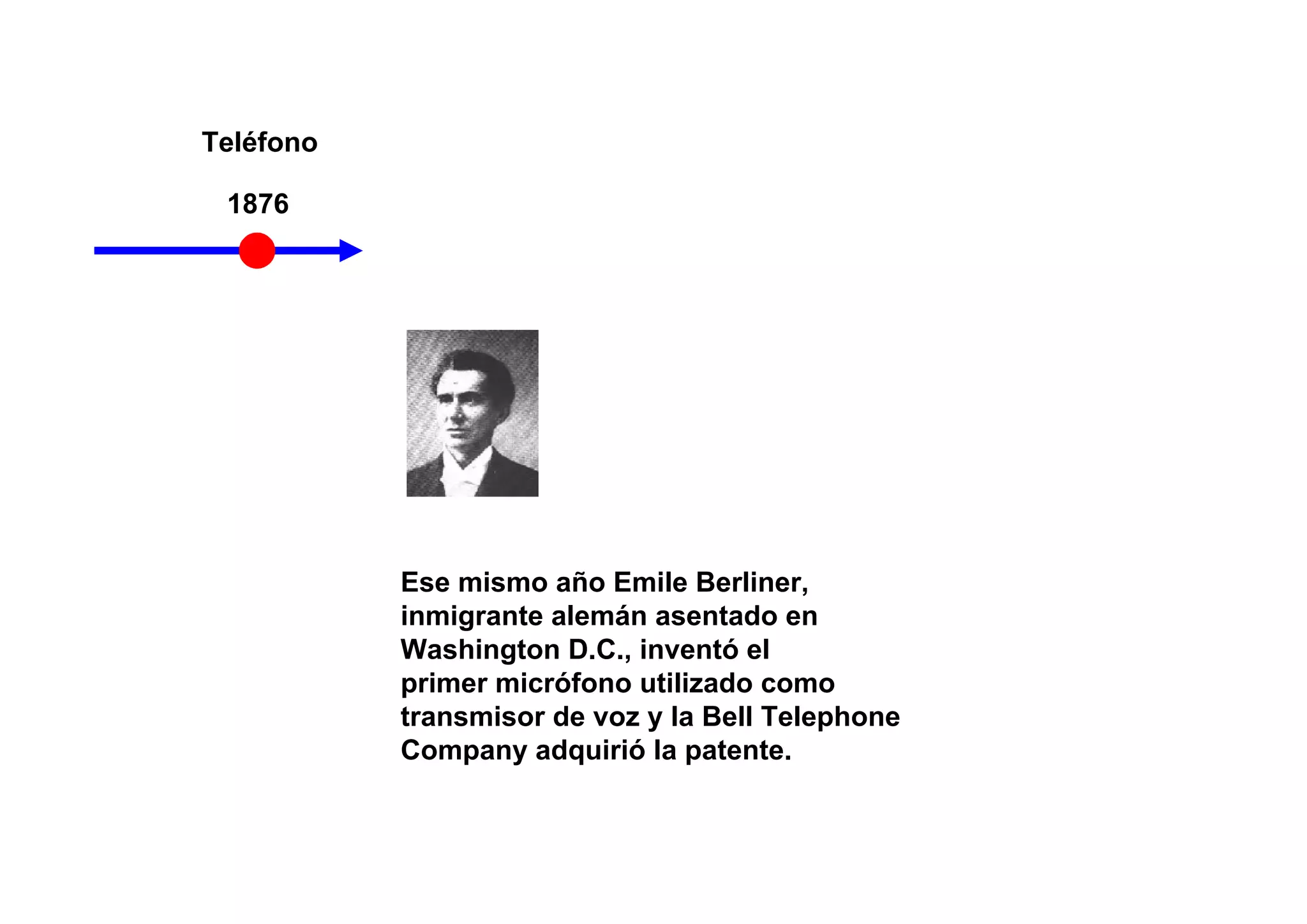 Teléfono

 1876




           Ese mismo año Emile Berliner,
           inmigrante alemán asentado en
           Washington D.C., inventó el
           primer micrófono utilizado como
           transmisor de voz y la Bell Telephone
           Company adquirió la patente.
 