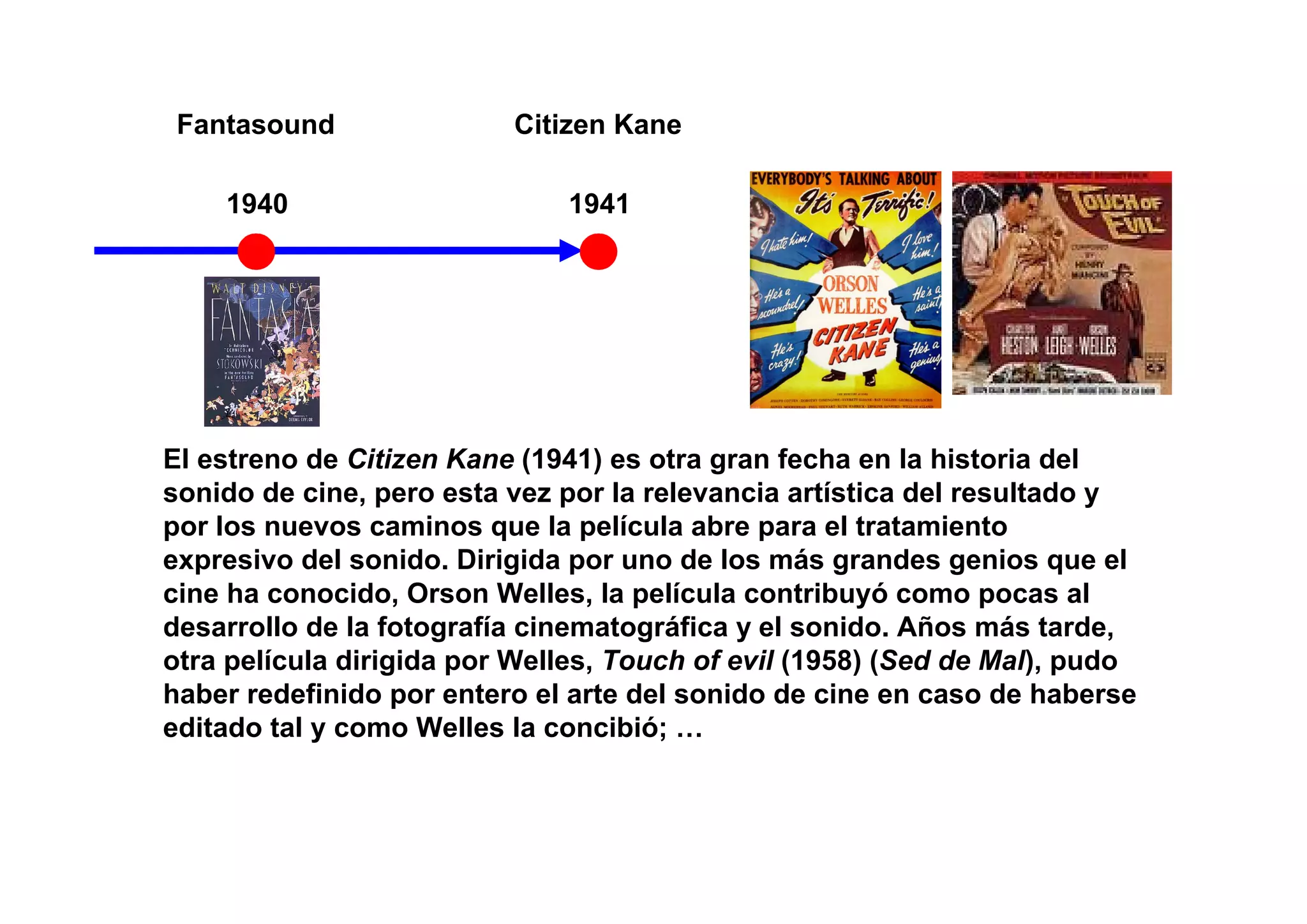 Fantasound               Citizen Kane

    1940                      1941




El estreno de Citizen Kane (1941) es otra gran fecha en la historia del
sonido de cine, pero esta vez por la relevancia artística del resultado y
por los nuevos caminos que la película abre para el tratamiento
expresivo del sonido. Dirigida por uno de los más grandes genios que el
cine ha conocido, Orson Welles, la película contribuyó como pocas al
desarrollo de la fotografía cinematográfica y el sonido. Años más tarde,
otra película dirigida por Welles, Touch of evil (1958) (Sed de Mal), pudo
haber redefinido por entero el arte del sonido de cine en caso de haberse
editado tal y como Welles la concibió; …
 