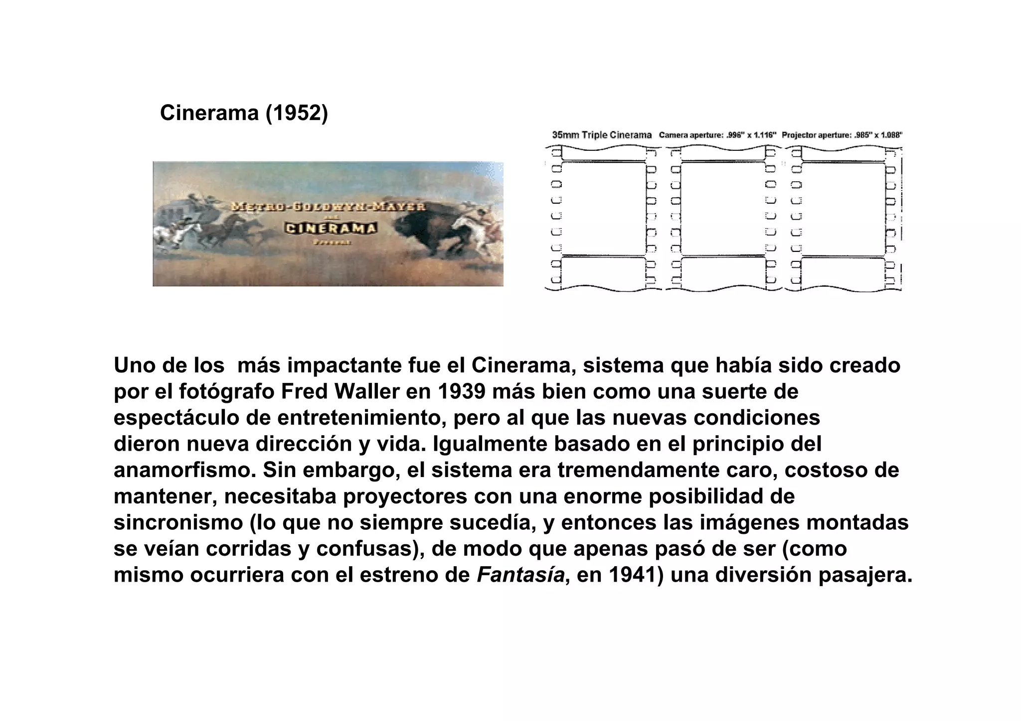 Cinerama (1952)




Uno de los más impactante fue el Cinerama, sistema que había sido creado
por el fotógrafo Fred Waller en 1939 más bien como una suerte de
espectáculo de entretenimiento, pero al que las nuevas condiciones
dieron nueva dirección y vida. Igualmente basado en el principio del
anamorfismo. Sin embargo, el sistema era tremendamente caro, costoso de
mantener, necesitaba proyectores con una enorme posibilidad de
sincronismo (lo que no siempre sucedía, y entonces las imágenes montadas
se veían corridas y confusas), de modo que apenas pasó de ser (como
mismo ocurriera con el estreno de Fantasía, en 1941) una diversión pasajera.
 