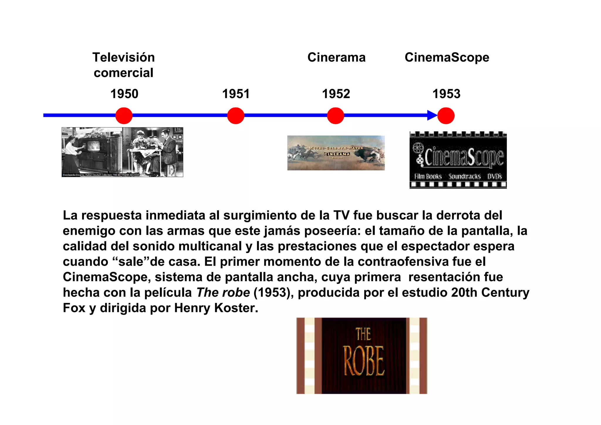 Televisión                         Cinerama        CinemaScope
    comercial
       1950              1951             1952              1953




La respuesta inmediata al surgimiento de la TV fue buscar la derrota del
enemigo con las armas que este jamás poseería: el tamaño de la pantalla, la
calidad del sonido multicanal y las prestaciones que el espectador espera
cuando “sale”de casa. El primer momento de la contraofensiva fue el
CinemaScope, sistema de pantalla ancha, cuya primera resentación fue
hecha con la película The robe (1953), producida por el estudio 20th Century
Fox y dirigida por Henry Koster.
 
