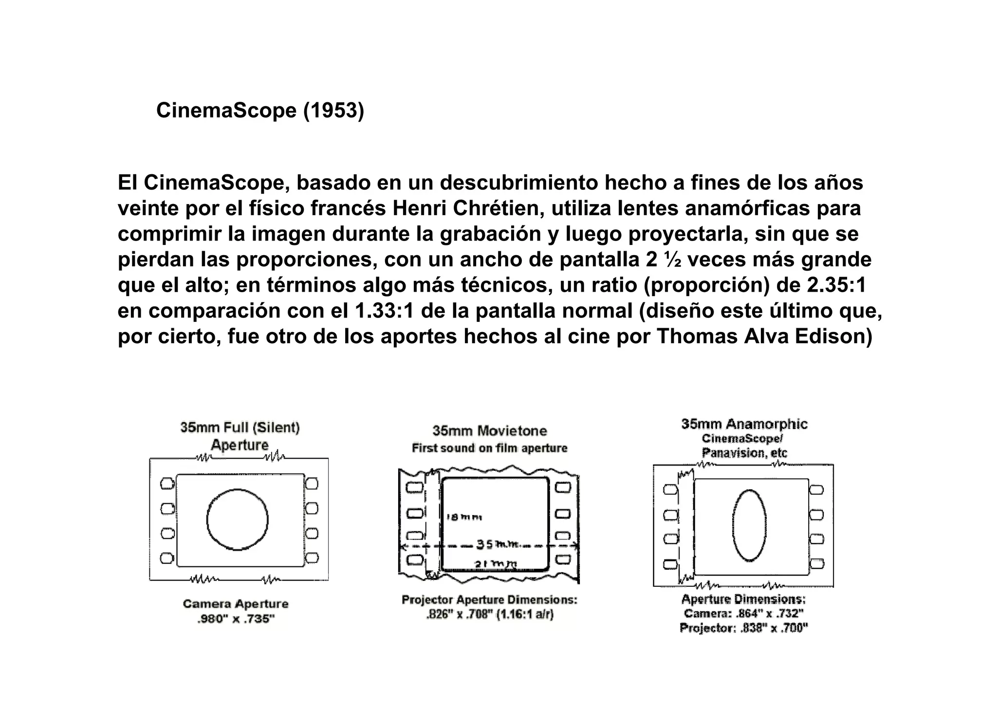 CinemaScope (1953)


El CinemaScope, basado en un descubrimiento hecho a fines de los años
veinte por el físico francés Henri Chrétien, utiliza lentes anamórficas para
comprimir la imagen durante la grabación y luego proyectarla, sin que se
pierdan las proporciones, con un ancho de pantalla 2 ½ veces más grande
que el alto; en términos algo más técnicos, un ratio (proporción) de 2.35:1
en comparación con el 1.33:1 de la pantalla normal (diseño este último que,
por cierto, fue otro de los aportes hechos al cine por Thomas Alva Edison)
 