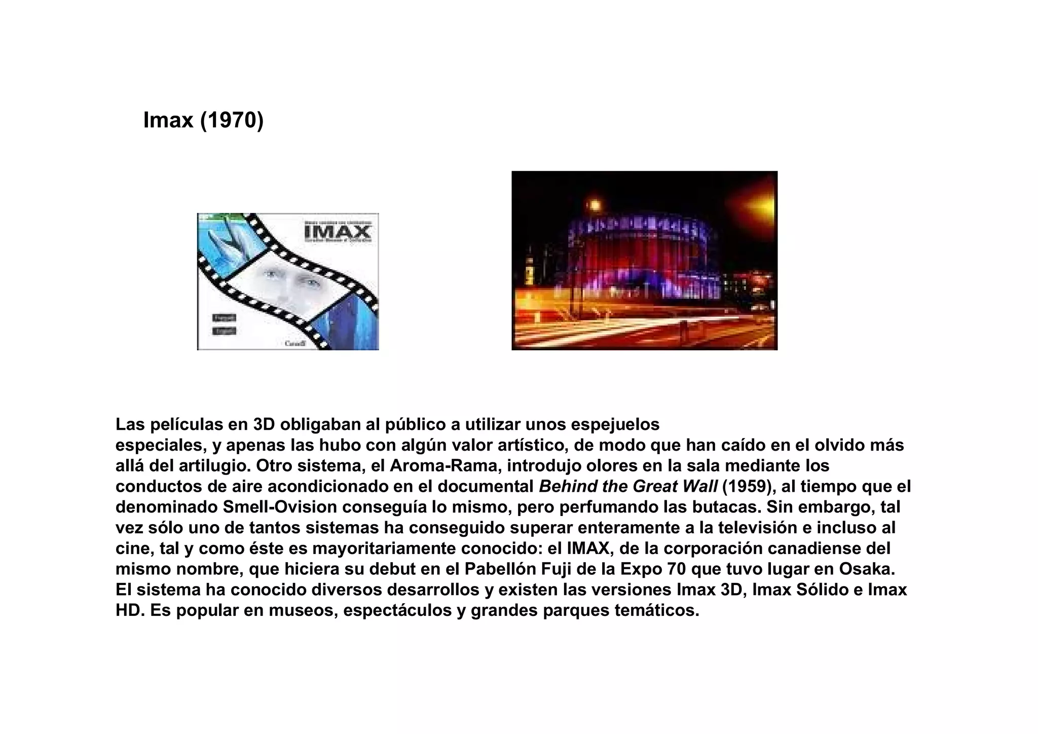 Imax (1970)




Las películas en 3D obligaban al público a utilizar unos espejuelos
especiales, y apenas las hubo con algún valor artístico, de modo que han caído en el olvido más
allá del artilugio. Otro sistema, el Aroma-Rama, introdujo olores en la sala mediante los
conductos de aire acondicionado en el documental Behind the Great Wall (1959), al tiempo que el
denominado Smell-Ovision conseguía lo mismo, pero perfumando las butacas. Sin embargo, tal
vez sólo uno de tantos sistemas ha conseguido superar enteramente a la televisión e incluso al
cine, tal y como éste es mayoritariamente conocido: el IMAX, de la corporación canadiense del
mismo nombre, que hiciera su debut en el Pabellón Fuji de la Expo 70 que tuvo lugar en Osaka.
El sistema ha conocido diversos desarrollos y existen las versiones Imax 3D, Imax Sólido e Imax
HD. Es popular en museos, espectáculos y grandes parques temáticos.
 