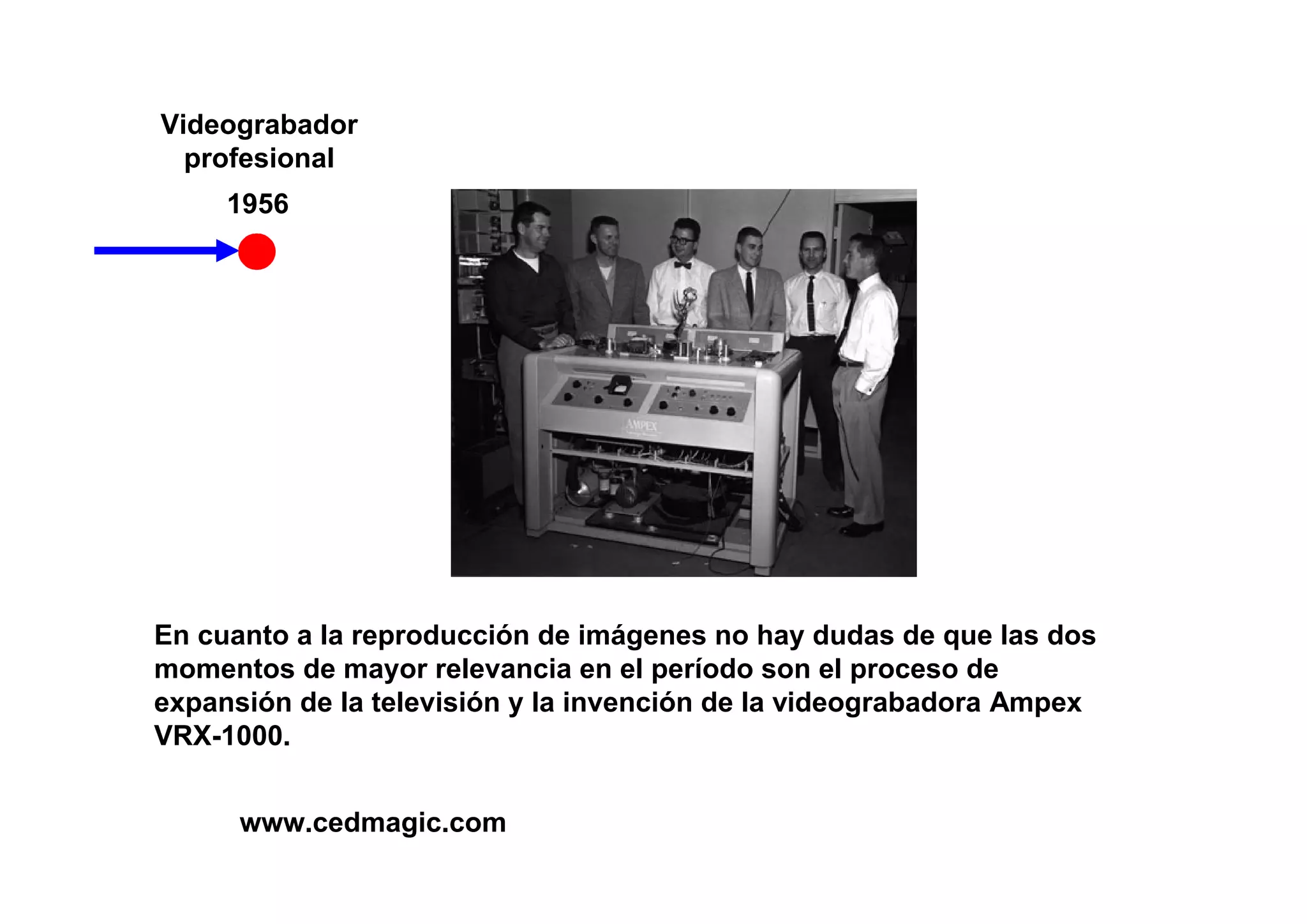 Videograbador
  profesional
     1956




En cuanto a la reproducción de imágenes no hay dudas de que las dos
momentos de mayor relevancia en el período son el proceso de
expansión de la televisión y la invención de la videograbadora Ampex
VRX-1000.


      www.cedmagic.com
 