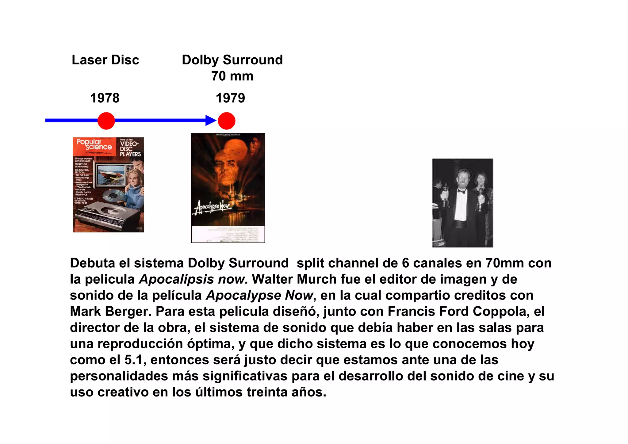 Laser Disc       Dolby Surround
                     70 mm
   1978               1979




Debuta el sistema Dolby Surround split channel de 6 canales en 70mm con
la pelicula Apocalipsis now. Walter Murch fue el editor de imagen y de
sonido de la película Apocalypse Now, en la cual compartio creditos con
Mark Berger. Para esta pelicula diseñó, junto con Francis Ford Coppola, el
director de la obra, el sistema de sonido que debía haber en las salas para
una reproducción óptima, y que dicho sistema es lo que conocemos hoy
como el 5.1, entonces será justo decir que estamos ante una de las
personalidades más significativas para el desarrollo del sonido de cine y su
uso creativo en los últimos treinta años.
 