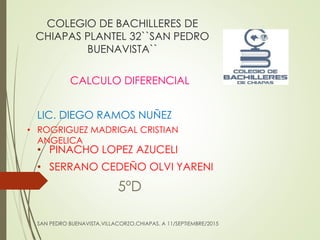 COLEGIO DE BACHILLERES DE
CHIAPAS PLANTEL 32``SAN PEDRO
BUENAVISTA``
CALCULO DIFERENCIAL
LIC. DIEGO RAMOS NUÑEZ
• PINACHO LOPEZ AZUCELI
• SERRANO CEDEÑO OLVI YARENI
5ºD
SAN PEDRO BUENAVISTA,VILLACORZO,CHIAPAS. A 11/SEPTIEMBRE/2015
• ROGRIGUEZ MADRIGAL CRISTIAN
ANGELICA
 