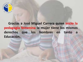      Gracias a José Miguel Carrera quien inicio la pedagogía femenina la mujer tiene los mismos derechos que los hombres en tanto a Educación. 