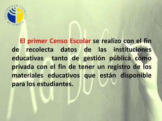      El primer Censo Escolar se realizo con el fin de recolecta datos de las instituciones educativas  tanto de gestión pública como privada con el fin de tener un registro de los materiales educativos que están disponible para los estudiantes.