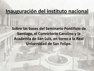 Inauguración del instituto nacional    Sobre las bases del Seminario Pontificio de Santiago, el Convictorio Carolino y la Academia de San Luis, en torno a la Real Universidad de San Felipe.