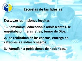 Escuelas de las IglesiasDestacan las misiones Jesuitas1.- Seminarios, educación a adolescentes, se enseñaba primeras letras, temor de Dios.2.- Se realizaban en las chacras, entrega de catequesis a indios y negros.3.- Atendían a poblaciones de haciendas.