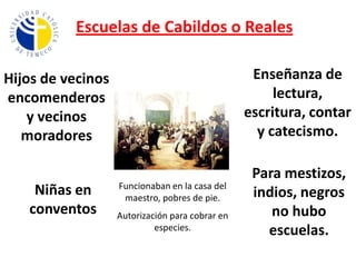 Escuelas de Cabildos o RealesEnseñanza de lectura, escritura, contar y catecismo.Hijos de vecinos encomenderos y vecinos moradoresPara mestizos, indios, negros no hubo escuelas.Niñas en conventosFuncionaban en la casa del maestro, pobres de pie.Autorización para cobrar en especies.