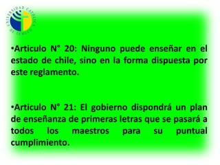 Articulo N° 8: Finalizados todos los requisitos, se pasaran las diligencias al Gobierno, para que este sepa las circunstancias y aptitud de todos los maestros de primeras letras que enseñan en el territorio del estado.Articulo N° 9: Estos individuos (Docentes) por la importancia de su ministerio deben ser mirados con honor. Quedando libres de servicio militar y cargos concejales.