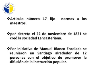 Articulo N° 21: El gobierno dispondrá un plan de enseñanza de primeras letras que se pasará a todos los maestros para su puntual cumplimiento.Para ejercer la labor docente se exigíaUn doble examen:Doctrina cristiana