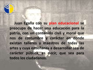     Juan Egañacon su plan educacional se preocupa de hacer una educación para la patria, con un contenido civil y moral que nos de costumbre y carácter en donde existan talleres y maestros de todas las artes y cuya enseñanza a desarrollar sea de carácter pública, es decir, que sea para todos los ciudadanos.