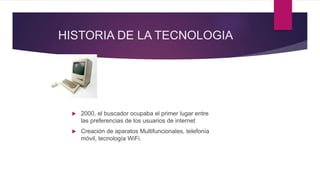 HISTORIA DE LA TECNOLOGIA
 2000, el buscador ocupaba el primer lugar entre
las preferencias de los usuarios de internet
 Creación de aparatos Multifuncionales, telefonía
móvil, tecnología WiFi.
 